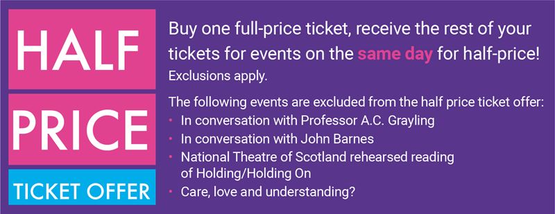 Buy one full-price ticket, receive the rest of your tickets for events on the same day for half-price! The following events are excluded from the offer: In conversation with Prof AC Grayling, In conversation with John Barnes, Holding/Holding On and Care, love and understanding